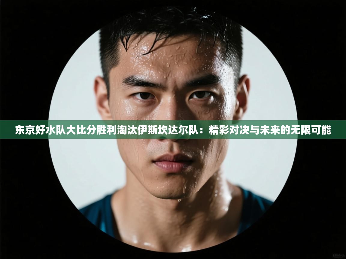 东京好水队大比分胜利淘汰伊斯坎达尔队：精彩对决与未来的无限可能  第1张